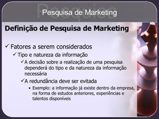 Fatores a serem considerados Tipo e natureza da informação A decisão sobre a realização de uma pesquisa dependerá do tipo e da natureza da informação necessária A redundância deve ser evitada Exemplo: a informação já existe dentro da empresa, na forma de estudos anteriores, experiências e talentos disponíveis Definição de Pesquisa de Marketing Pesquisa Pesquisa de Marketing 