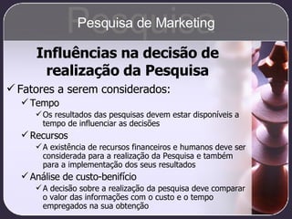 Fatores a serem considerados: Tempo Os resultados das pesquisas devem estar disponíveis a tempo de influenciar as decisões Recursos A existência de recursos financeiros e humanos deve ser considerada para a realização da Pesquisa e também para a implementação dos seus resultados Análise de custo-benifício A decisão sobre a realização da pesquisa deve comparar o valor das informações com o custo e o tempo empregados na sua obtenção Influências na decisão de realização da Pesquisa Pesquisa Pesquisa de Marketing 