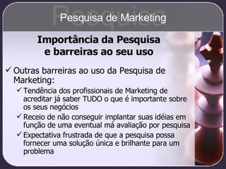 Outras barreiras ao uso da Pesquisa de Marketing: Tendência dos profissionais de Marketing de acreditar já saber TUDO o que é importante sobre os seus negócios Receio de não conseguir implantar suas idéias em função de uma eventual má avaliação por pesquisa Expectativa frustrada de que a pesquisa possa fornecer uma solução única e brilhante para um problema Importância da Pesquisa e barreiras ao seu uso Pesquisa Pesquisa de Marketing 