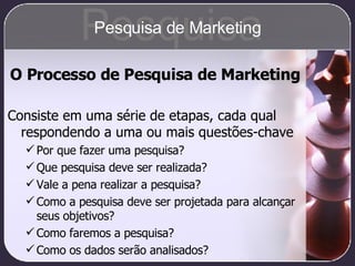 O Processo de Pesquisa de Marketing Consiste em uma série de etapas, cada qual respondendo a uma ou mais questões-chave Por que fazer uma pesquisa? Que pesquisa deve ser realizada? Vale a pena realizar a pesquisa? Como a pesquisa deve ser projetada para alcançar seus objetivos? Como faremos a pesquisa? Como os dados serão analisados? Pesquisa Pesquisa de Marketing 
