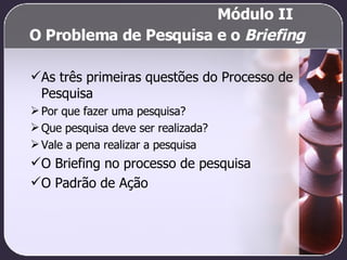 O Problema de Pesquisa e o  Briefing As três primeiras questões do Processo de Pesquisa Por que fazer uma pesquisa? Que pesquisa deve ser realizada? Vale a pena realizar a pesquisa O Briefing no processo de pesquisa O Padrão de Ação   Módulo II  