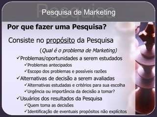 Por que fazer uma Pesquisa? Consiste no  propósito  da Pesquisa ( Qual é o problema de Marketing) Problemas/oportunidades a serem estudados Problemas antecipados Escopo dos problemas e possíveis razões Alternativas de decisão a serem avaliadas Alternativas estudadas e critérios para sua escolha Urgência ou importância da decisão a tomar? Usuários dos resultados da Pesquisa Quem toma as decisões Identificação de eventuais propósitos não explícitos Pesquisa Pesquisa de Marketing 