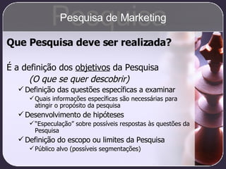 Que Pesquisa deve ser realizada? É a definição dos  objetivos  da Pesquisa (O que se quer descobrir) Definição das questões específicas a examinar Quais informações específicas são necessárias para atingir o propósito da pesquisa Desenvolvimento de hipóteses “ Especulação” sobre possíveis respostas às questões da Pesquisa Definição do escopo ou limites da Pesquisa Público alvo (possíveis segmentações) Pesquisa Pesquisa de Marketing 