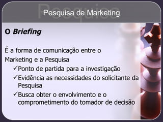 O  Briefing É a forma de comunicação entre o  Marketing e a Pesquisa Ponto de partida para a investigação Evidência as necessidades do solicitante da Pesquisa Busca obter o envolvimento e o comprometimento do tomador de decisão Pesquisa Pesquisa de Marketing 