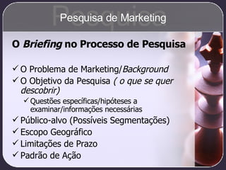 O  Briefing  no Processo de Pesquisa O Problema de Marketing/ Background O Objetivo da Pesquisa  ( o que se quer descobrir) Questões específicas/hipóteses a examinar/informações necessárias Público-alvo (Possíveis Segmentações) Escopo Geográfico Limitações de Prazo Padrão de Ação Pesquisa Pesquisa de Marketing 