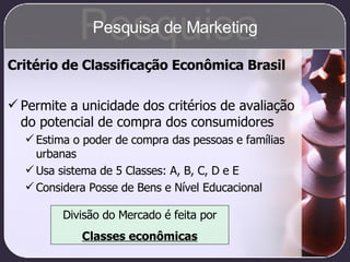 Critério de Classificação Econômica Brasil Permite a unicidade dos critérios de avaliação do potencial de compra dos consumidores Estima o poder de compra das pessoas e famílias urbanas Usa sistema de 5 Classes: A, B, C, D e E Considera Posse de Bens e Nível Educacional Divisão do Mercado é feita por Classes econômicas Pesquisa Pesquisa de Marketing 