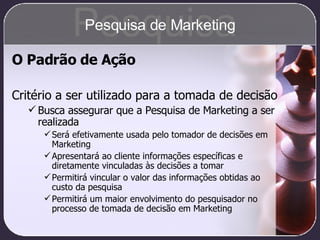 O Padrão de Ação Critério a ser utilizado para a tomada de decisão Busca assegurar que a Pesquisa de Marketing a ser realizada Será efetivamente usada pelo tomador de decisões em Marketing Apresentará ao cliente informações específicas e diretamente vinculadas às decisões a tomar Permitirá vincular o valor das informações obtidas ao custo da pesquisa Permitirá um maior envolvimento do pesquisador no processo de tomada de decisão em Marketing Pesquisa Pesquisa de Marketing 