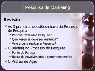 Revisão As 3 primeiras questões-chave do Processo de Pesquisa Por que fazer uma Pesquisa? Que Pesquisa deve ser realizada? Vale a pena realizar a Pesquisa? O Briefing no Processo de Pesquisa Ponto de Partida Busca de envolvimento e comprometimento O Padrão de Ação Pesquisa Pesquisa de Marketing 