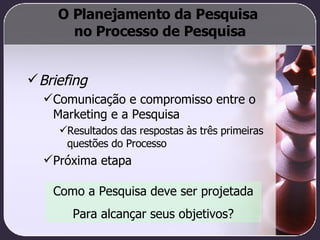 O Planejamento da Pesquisa  no Processo de Pesquisa Briefing Comunicação e compromisso entre o Marketing e a Pesquisa Resultados das respostas às três primeiras questões do Processo Próxima etapa Como a Pesquisa deve ser projetada Para alcançar seus objetivos? 