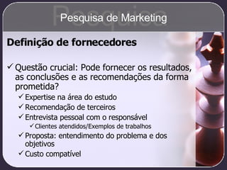 Definição de fornecedores Questão crucial: Pode fornecer os resultados, as conclusões e as recomendações da forma prometida? Expertise na área do estudo Recomendação de terceiros Entrevista pessoal com o responsável Clientes atendidos/Exemplos de trabalhos Proposta: entendimento do problema e dos objetivos Custo compatível Pesquisa Pesquisa de Marketing 