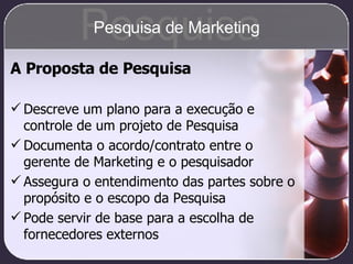 A Proposta de Pesquisa Descreve um plano para a execução e controle de um projeto de Pesquisa Documenta o acordo/contrato entre o gerente de Marketing e o pesquisador Assegura o entendimento das partes sobre o propósito e o escopo da Pesquisa Pode servir de base para a escolha de fornecedores externos Pesquisa Pesquisa de Marketing 