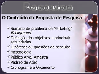 O Conteúdo da Proposta de Pesquisa Sumário de problema de Marketing/  Background Definição dos objetivos – principal/ secundários Hipóteses ou questões de pesquisa Metodologia Público Alvo/ Amostra Padrão de Ação Cronograma e Orçamento Pesquisa Pesquisa de Marketing 