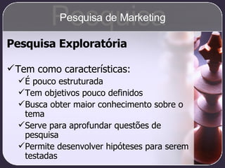 Pesquisa Exploratória Tem como características: É pouco estruturada Tem objetivos pouco definidos Busca obter maior conhecimento sobre o tema Serve para aprofundar questões de pesquisa Permite desenvolver hipóteses para serem testadas Pesquisa Pesquisa de Marketing 