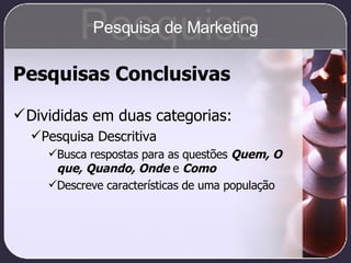 Pesquisas Conclusivas Divididas em duas categorias: Pesquisa Descritiva Busca respostas para as questões  Quem, O que, Quando, Onde  e  Como Descreve características de uma população Pesquisa Pesquisa de Marketing 