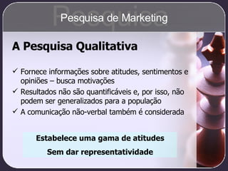 A Pesquisa Qualitativa Fornece informações sobre atitudes, sentimentos e opiniões – busca motivações Resultados não são quantificáveis e, por isso, não podem ser generalizados para a população A comunicação não-verbal também é considerada Estabelece uma gama de atitudes Sem dar representatividade Pesquisa Pesquisa de Marketing 