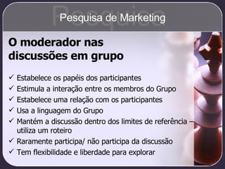 O moderador nas  discussões em grupo Estabelece os papéis dos participantes Estimula a interação entre os membros do Grupo Estabelece uma relação com os participantes Usa a linguagem do Grupo Mantém a discussão dentro dos limites de referência – utiliza um roteiro Raramente participa/ não participa da discussão Tem flexibilidade e liberdade para explorar Pesquisa Pesquisa de Marketing 