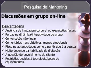 Discussões em grupo on-line Desvantagens Ausência de linguagem corporal ou expressões faciais Perdas na dinâmica/interatividade do grupo Conversação não-linear Comentários mais objetivos, menos emocionais Risco na autenticidade: como garantir que é a pessoa Muito depende da habilidade de digitação A questão do envolvimento do cliente Restrições devidas à tecnologia/posse de equipamentos Pesquisa Pesquisa de Marketing 