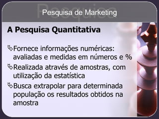 A Pesquisa Quantitativa Fornece informações numéricas: avaliadas e medidas em números e % Realizada através de amostras, com utilização da estatística Busca extrapolar para determinada população os resultados obtidos na amostra Pesquisa Pesquisa de Marketing 