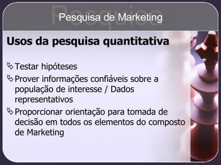 Usos da pesquisa quantitativa Testar hipóteses Prover informações confiáveis sobre a população de interesse / Dados representativos Proporcionar orientação para tomada de decisão em todos os elementos do composto de Marketing Pesquisa Pesquisa de Marketing 