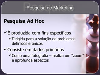 Pesquisa Ad Hoc É produzida com fins específicos Dirigida para a solução de problemas definidos e únicos Consiste em dados primários Como uma fotografia – realiza um “zoom” e aprofunda aspectos Pesquisa Pesquisa de Marketing 