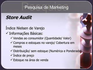 Store Audit Índice Nielsen de Varejo Informações Básicas: Vendas ao consumidor (Quantidade/ Valor) Compras e estoques no varejo/ Cobertura em meses Distribuição/ sem estoque (Numérica e Ponderada) Índice de preço Estoque na área de venda Pesquisa Pesquisa de Marketing 
