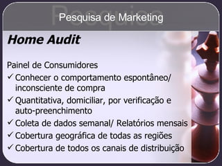Home Audit Painel de Consumidores Conhecer o comportamento espontâneo/ inconsciente de compra Quantitativa, domiciliar, por verificação e auto-preenchimento Coleta de dados semanal/ Relatórios mensais Cobertura geográfica de todas as regiões Cobertura de todos os canais de distribuição Pesquisa Pesquisa de Marketing 