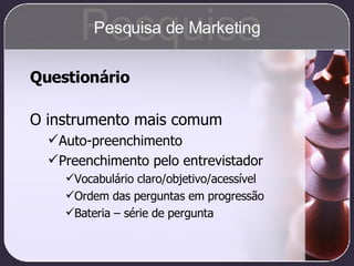 Questionário O instrumento mais comum Auto-preenchimento Preenchimento pelo entrevistador Vocabulário claro/objetivo/acessível Ordem das perguntas em progressão Bateria – série de pergunta Pesquisa Pesquisa de Marketing 