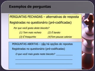 Exemplos de perguntas PERGUNTAS FECHADAS – alternativas de resposta Registradas no questionário (pré-codificadas) Por que você gosta deste biscoito? (1) Tem mais recheio  (2) É barato (3) É fresquinho (4)Tem poucas calorias PERGUNTAS ABERTAS –  não  há opções de repostas Registradas no questionário (pré-codificadas) O que você mais gosta neste biscoito?  _____________ _____________________________________________ _____________________________________________ 
