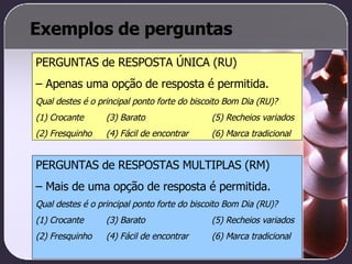 Exemplos de perguntas PERGUNTAS de RESPOSTA ÚNICA (RU)  –  Apenas uma opção de resposta é permitida. Qual destes é o principal ponto forte do biscoito Bom Dia (RU)? (1) Crocante  (3) Barato (5) Recheios variados (2) Fresquinho (4) Fácil de encontrar (6) Marca tradicional PERGUNTAS de RESPOSTAS MULTIPLAS (RM)  –  Mais de uma opção de resposta é permitida. Qual destes é o principal ponto forte do biscoito Bom Dia (RU)? (1) Crocante  (3) Barato (5) Recheios variados (2) Fresquinho (4) Fácil de encontrar (6) Marca tradicional 