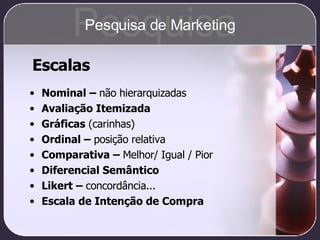 Escalas Nominal –  não hierarquizadas Avaliação Itemizada Gráficas  (carinhas) Ordinal –  posição relativa Comparativa –  Melhor/ Igual / Pior Diferencial Semântico Likert –  concordância... Escala de Intenção de Compra Pesquisa Pesquisa de Marketing 