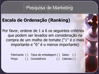 Escala de Ordenação (Ranking) Por favor, ordene de 1 a 6 os seguintes critérios que podem ser levados em consideração na compra de um molho de tomate (“1” é o mais importante e “6” é o menos importante) Fabricante  ( ) Tipos de embalagem ( )   Sabor  ( ) Preço   ( ) Consistência   ( )   Calorias ( ) Pesquisa Pesquisa de Marketing 