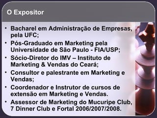 O Expositor Bacharel em Administração de Empresas, pela UFC; Pós-Graduado em Marketing pela Universidade de São Paulo - FIA/USP; Sócio-Diretor do IMV – Instituto de Marketing & Vendas do Ceará; Consultor e palestrante em Marketing e Vendas; Coordenador e Instrutor de cursos de extensão em Marketing e Vendas. Assessor de Marketing do Mucuripe Club, 7 Dinner Club e Fortal 2006/2007/2008. 