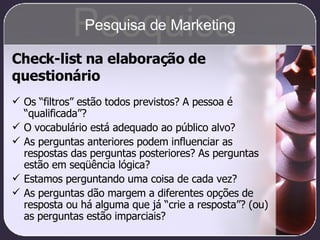 Check-list na elaboração de questionário Os “filtros” estão todos previstos? A pessoa é “qualificada”? O vocabulário está adequado ao público alvo? As perguntas anteriores podem influenciar as respostas das perguntas posteriores? As perguntas estão em seqüência lógica? Estamos perguntando uma coisa de cada vez? As perguntas dão margem a diferentes opções de resposta ou há alguma que já “crie a resposta”? (ou) as perguntas estão imparciais? Pesquisa Pesquisa de Marketing 