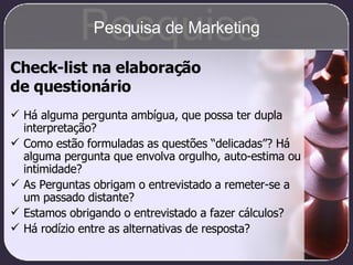 Check-list na elaboração  de questionário Há alguma pergunta ambígua, que possa ter dupla interpretação? Como estão formuladas as questões “delicadas”? Há alguma pergunta que envolva orgulho, auto-estima ou intimidade? As Perguntas obrigam o entrevistado a remeter-se a um passado distante? Estamos obrigando o entrevistado a fazer cálculos? Há rodízio entre as alternativas de resposta? Pesquisa Pesquisa de Marketing 