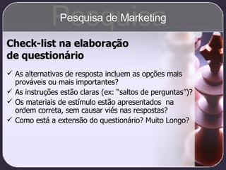 Check-list na elaboração  de questionário As alternativas de resposta incluem as opções mais prováveis ou mais importantes? As instruções estão claras (ex: “saltos de perguntas”)? Os materiais de estímulo estão apresentados  na ordem correta, sem causar viés nas respostas? Como está a extensão do questionário? Muito Longo? Pesquisa Pesquisa de Marketing 