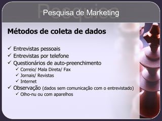 Métodos de coleta de dados Entrevistas pessoais Entrevistas por telefone Questionários de auto-preenchimento Correio/ Mala Direta/ Fax Jornais/ Revistas Internet Observação  (dados sem comunicação com o entrevistado) Olho-nu ou com aparelhos Pesquisa Pesquisa de Marketing 