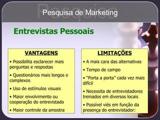 Entrevistas Pessoais VANTAGENS Possibilita esclarecer mais perguntas e respostas Questionários mais longos e complexos Uso de estímulos visuais Maior envolvimento ou  cooperação do entrevistado Maior controle da amostra LIMITAÇÕES A mais cara das alternativas Tempo de campo “ Porta a porta” cada vez mais difícil Necessita de entrevistadores treinados em diversos locais Possível viés em função da presença do entrevistador: Pesquisa Pesquisa de Marketing 