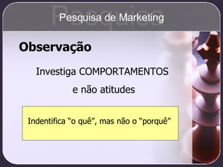 Observação Investiga COMPORTAMENTOS e não atitudes Indentifica “o quê”, mas não o “porquê”   Pesquisa Pesquisa de Marketing 
