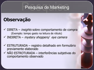 Observação DIRETA –  insights  sobre comportamento de compra (Exemplo: tempo gasto na leitura de rótulo) INDIRETA –  mystery shoppers/  eye camera ESTRUTURADA – registro detalhado em formulário previamente elaborado NÃO ESTROTURADA – interferências subjetivas do comportamento observado Pesquisa Pesquisa de Marketing 