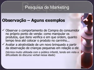 Observação – Aguns exemplos Observar o comportamento de Compra do consumidor no próprio ponto de venda: como manipular os produtos, que itens verifica e em que ordem, quanto tempo leva até colocar o produto no carrinho... Avaliar a atratividade de um novo brinquedo a partir da observação de crianças pequenas em relação a ele (técnica muito utilizada com o público infantil, tendo em vista a dificuldade do discurso verbal nessa idade) Pesquisa Pesquisa de Marketing 