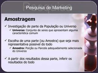 Amostragem Investigação de parte da População ou Universo Universo:  Conjunto de seres que apresentam alguma característica comum Escolha de uma parte (ou Amostra) que seja mais representativa possivel do todo Amostra:  Porção ou Parcela adequadamente selecionada do Universo A partir dos resultados dessa parte, inferir os resultados do todo Pesquisa Pesquisa de Marketing 