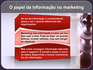 O papel da informação no marketing Informação Marketing sem informação é como um tiro sem usar a mira. Pode-se fazer um grande esforço, investir milhões, mas sem atingir os objetivos. Na era da informação o conhecimento passa a ser o grande diferencial das organizações. Mas como conseguir informação relevante para o negócio? O primeiro passo é reunir os dados disponíveis e buscar transformá-los em informação. 