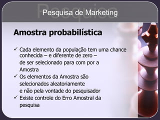 Amostra probabilística Cada elemento da população tem uma chance conhecida – e diferente de zero –  de ser selecionado para com por a  Amostra Os elementos da Amostra são  selecionados aleatoriamente  e não pela vontade do pesquisador Existe controle do Erro Amostral da  pesquisa Pesquisa Pesquisa de Marketing 