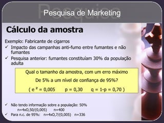 Cálculo da amostra Exemplo: Fabricante de cigarros Impacto das campanhas anti-fumo entre fumantes e não fumantes Pesquisa anterior: fumantes constituíam 30% da população adulta Não tendo informação sobre a população: 50% n=4xO,50/(0,005)  n=400 Para n.c. de 95%:  n=4xO,7/(0,005)  n=336 Qual o tamanho da amostra, com um erro máximo De 5% a um nível de confiança de 95%? ( e  ²  = 0,005  p = 0,30  q = 1-p = 0,70 ) Pesquisa Pesquisa de Marketing 