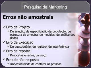Erros não amostrais Erro de Projeto De seleção, de especificação da população, de estrutura da amostra, de medidas, de análise dos dados Erro de Execução De questionário, de registro, de interferência Erro de reposta Respostas erradas, cansaço Erro de não resposta Impossibilidade de contatar as pessoas Pesquisa Pesquisa de Marketing 