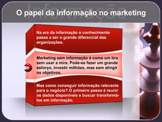 O papel da informação no marketing Informação Marketing sem informação é como um tiro sem usar a mira. Pode-se fazer um grande esforço, investir milhões, mas sem atingir os objetivos. Na era da informação o conhecimento passa a ser o grande diferencial das organizações. Mas como conseguir informação relevante para o negócio? O primeiro passo é reunir os dados disponíveis e buscar transformá-los em informação. 