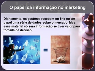 O papel da informação no marketing Informação Diariamente, os gestores recebem on-line ou em papel uma série de dados sobre o mercado. Mas esse material só será informação se tiver valor para tomada de decisão. = 
