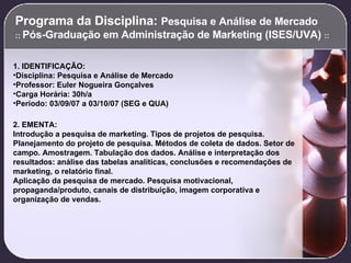 Programa da Disciplina:  Pesquisa e Análise de Mercado  ::  Pós-Graduação em Administração de Marketing (ISES/UVA)  :: 1. IDENTIFICAÇÃO: Disciplina: Pesquisa e Análise de Mercado Professor: Euler Nogueira Gonçalves Carga Horária: 30h/a Período: 03/09/07 a 03/10/07 (SEG e QUA) 2. EMENTA: Introdução a pesquisa de marketing. Tipos de projetos de pesquisa. Planejamento do projeto de pesquisa. Métodos de coleta de dados. Setor de campo. Amostragem. Tabulação dos dados. Análise e interpretação dos resultados: análise das tabelas analíticas, conclusões e recomendações de marketing, o relatório final. Aplicação da pesquisa de mercado. Pesquisa motivacional, propaganda/produto, canais de distribuição, imagem corporativa e organização de vendas.   
