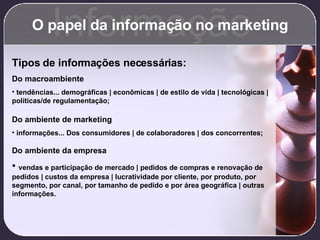 O papel da informação no marketing Informação Tipos de informações necessárias: Do macroambiente tendências... demográficas | econômicas | de estilo de vida | tecnológicas | políticas/de regulamentação; Do ambiente de marketing informações... Dos consumidores | de colaboradores | dos concorrentes; Do ambiente da empresa vendas e participação de mercado | pedidos de compras e renovação de pedidos | custos da empresa | lucratividade por cliente, por produto, por segmento, por canal, por tamanho de pedido e por área geográfica | outras informações. 