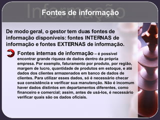 Fontes de informação Informação De modo geral, o gestor tem duas fontes de informação disponíveis: fontes INTERNAS de informação e fontes EXTERNAS de informação. Fontes internas de informação  – é possível encontrar grande riqueza de dados dentro da própria empresa. Por exemplo, faturamento por produto, por região, margem de lucro, quantidade de produtos em estoque, e até dados dos clientes armazenados em banco de dados de clientes. Para utilizar esses dados, só é necessário checar sua consistência e verificar sua manutenção. Não é incomum haver dados distintos em departamentos diferentes, como financeiro e comercial; assim, antes de usá-los, é necessário verificar quais são os dados oficiais. 